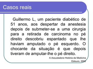 Casos reais
Guillermo L, um paciente diabético de
51 anos, aos despertar da anestesia
depois de submeter-se a uma cirurgia
para a retirada de carcinoma no pé
direito descobriu espantado que lhe
haviam amputado o pé esquerdo. O
chocante da situação é que depois
tiveram de amputar-lhe o pé direito.
A Assustadora História da Medicina
Ediouro, 2002
 
