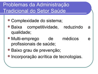 Problemas da Administração
Tradicional do Setor Saúde
Complexidade do sistema;
Baixa competitividade, reduzindo a
qualidade;
Multi-emprego de médicos e
profissionais de saúde;
Baixo grau de prevenção;
Incorporação acrítica de tecnologias.
 