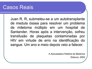 Casos Reais
Juan R. R, submeteu-se a um autotransplante
de medula óssea para resolver um problema
de mileloma múltiplo em um hospital de
Santander. Horas após a intervenção, sofreu
transfusão de plaquetas contaminadas por
HIV em virtude de erro na identificação do
sangue. Um ano e meio depois veio a falecer.
A Assustadora História da Medicina
Ediouro, 2002
 