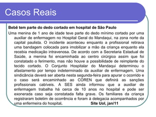 Casos Reais
Bebê tem parte do dedo cortado em hospital de São Paulo
Uma menina de 1 ano de idade teve parte do dedo mínimo cortado por uma
auxiliar de enfermagem no Hospital Geral do Mandaqui, na zona norte da
capital paulista. O incidente aconteceu enquanto a profissional retirava
uma bandagem colocada para imobilizar a mão da criança enquanto ela
recebia medicação intravenosa. De acordo com a Secretaria Estadual de
Saúde, a menina foi encaminhada ao centro cirúrgico assim que foi
constatado o ferimento, mas não houve a possibilidade de reimplante do
tecido cortado. O Conjunto Hospitalar do Mandaqui determinou o
afastamento por tempo indeterminado da auxiliar de enfermagem. Uma
sindicância deverá ser aberta nesta segunda-feira para apurar o ocorrido e
o caso será encaminhado ao COREN que definirá as sanções
profissionais cabíveis. A SES ainda informou que a auxiliar de
enfermagem trabalha há cerca de 10 anos no hospital e pode ser
exonerada caso seja constatada falta grave. Os familiares da criança
registraram boletim de ocorrência e foram à delegacia acompanhados por
uma enfermeira do hospital. Site Uol, jan/11
 
