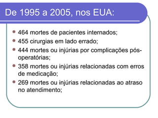 De 1995 a 2005, nos EUA:
 464 mortes de pacientes internados;
 455 cirurgias em lado errado;
 444 mortes ou injúrias por complicações pós-
operatórias;
 358 mortes ou injúrias relacionadas com erros
de medicação;
 269 mortes ou injúrias relacionadas ao atraso
no atendimento;
 