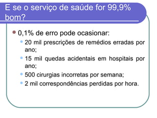 E se o serviço de saúde for 99,9%
bom?
0,1% de erro pode ocasionar:
20 mil prescrições de remédios erradas por
ano;
15 mil quedas acidentais em hospitais por
ano;
500 cirurgias incorretas por semana;
2 mil correspondências perdidas por hora.
 