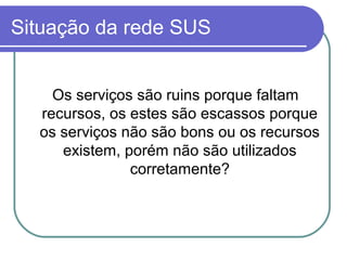 Situação da rede SUS
Os serviços são ruins porque faltam
recursos, os estes são escassos porque
os serviços não são bons ou os recursos
existem, porém não são utilizados
corretamente?
 