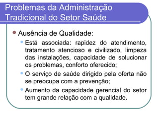 Problemas da Administração
Tradicional do Setor Saúde
Ausência de Qualidade:
Está associada: rapidez do atendimento,
tratamento atencioso e civilizado, limpeza
das instalações, capacidade de solucionar
os problemas, conforto oferecido;
O serviço de saúde dirigido pela oferta não
se preocupa com a prevenção;
Aumento da capacidade gerencial do setor
tem grande relação com a qualidade.
 