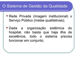 O Sistema de Gestão da Qualidade
Rede Privada (imagem institucional) x
Serviço Público (metas qualitativas);
Dada a organização sistêmica do
hospital, não basta que haja ilha de
excelência, todo o sistema precisa
funcionar em conjunto;
 
