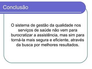 Conclusão
O sistema de gestão da qualidade nos
serviços de saúde não vem para
burocratizar a assistência, mas sim para
torná-la mais segura e eficiente, através
da busca por melhores resultados.
 
