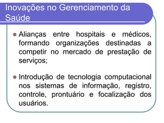 Inovações no Gerenciamento da
Saúde
 Alianças entre hospitais e médicos,
formando organizações destinadas a
competir no mercado de prestação de
serviços;
 Introdução de tecnologia computacional
nos sistemas de informação, registro,
controle, prontuário e focalização dos
usuários.
 