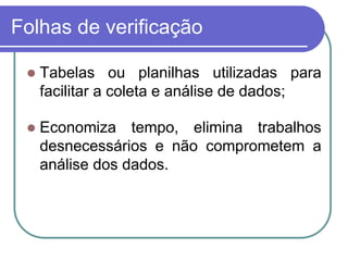 Folhas de verificação
 Tabelas ou planilhas utilizadas para
facilitar a coleta e análise de dados;
 Economiza tempo, elimina trabalhos
desnecessários e não comprometem a
análise dos dados.
 
