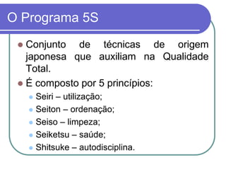 O Programa 5S
 Conjunto de técnicas de origem
japonesa que auxiliam na Qualidade
Total.
 É composto por 5 princípios:
 Seiri – utilização;
 Seiton – ordenação;
 Seiso – limpeza;
 Seiketsu – saúde;
 Shitsuke – autodisciplina.
 