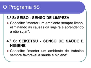 O Programa 5S
3.º S: SEISO - SENSO DE LIMPEZA
 Conceito: "manter um ambiente sempre limpo,
eliminando as causas da sujeira e aprendendo
a não sujar".
4.º S: SEIKETSU - SENSO DE SAÚDE E
HIGIENE
 Conceito: "manter um ambiente de trabalho
sempre favorável a saúde e higiene".
 