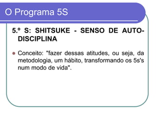 O Programa 5S
5.º S: SHITSUKE - SENSO DE AUTO-
DISCIPLINA
 Conceito: "fazer dessas atitudes, ou seja, da
metodologia, um hábito, transformando os 5s's
num modo de vida".
 