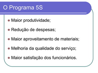 O Programa 5S
 Maior produtividade;
 Redução de despesas;
 Maior aproveitamento de materiais;
 Melhoria da qualidade do serviço;
 Maior satisfação dos funcionários.
 