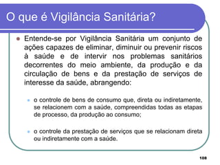 O que é Vigilância Sanitária?
 Entende-se por Vigilância Sanitária um conjunto de
ações capazes de eliminar, diminuir ou prevenir riscos
à saúde e de intervir nos problemas sanitários
decorrentes do meio ambiente, da produção e da
circulação de bens e da prestação de serviços de
interesse da saúde, abrangendo:
 o controle de bens de consumo que, direta ou indiretamente,
se relacionem com a saúde, compreendidas todas as etapas
de processo, da produção ao consumo;
 o controle da prestação de serviços que se relacionam direta
ou indiretamente com a saúde.
108
 