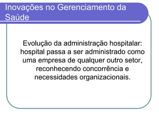 Inovações no Gerenciamento da
Saúde
Evolução da administração hospitalar:
hospital passa a ser administrado como
uma empresa de qualquer outro setor,
reconhecendo concorrência e
necessidades organizacionais.
 