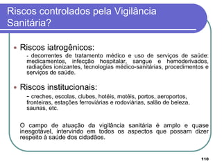 Riscos controlados pela Vigilância
Sanitária?
 Riscos iatrogênicos:
- decorrentes de tratamento médico e uso de serviços de saúde:
medicamentos, infecção hospitalar, sangue e hemoderivados,
radiações ionizantes, tecnologias médico-sanitárias, procedimentos e
serviços de saúde.
 Riscos institucionais:
- creches, escolas, clubes, hotéis, motéis, portos, aeroportos,
fronteiras, estações ferroviárias e rodoviárias, salão de beleza,
saunas, etc.
O campo de atuação da vigilância sanitária é amplo e quase
inesgotável, intervindo em todos os aspectos que possam dizer
respeito à saúde dos cidadãos.
110
 