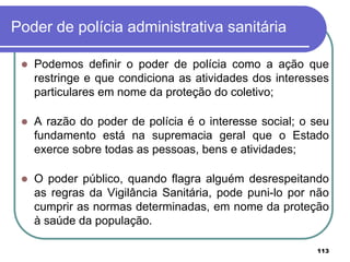 Poder de polícia administrativa sanitária
 Podemos definir o poder de polícia como a ação que
restringe e que condiciona as atividades dos interesses
particulares em nome da proteção do coletivo;
 A razão do poder de polícia é o interesse social; o seu
fundamento está na supremacia geral que o Estado
exerce sobre todas as pessoas, bens e atividades;
 O poder público, quando flagra alguém desrespeitando
as regras da Vigilância Sanitária, pode puni-lo por não
cumprir as normas determinadas, em nome da proteção
à saúde da população.
113
 