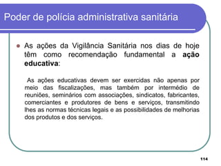 Poder de polícia administrativa sanitária
 As ações da Vigilância Sanitária nos dias de hoje
têm como recomendação fundamental a ação
educativa:
As ações educativas devem ser exercidas não apenas por
meio das fiscalizações, mas também por intermédio de
reuniões, seminários com associações, sindicatos, fabricantes,
comerciantes e produtores de bens e serviços, transmitindo
lhes as normas técnicas legais e as possibilidades de melhorias
dos produtos e dos serviços.
114
 