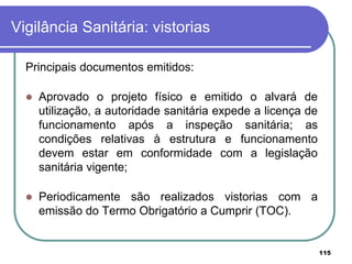 Vigilância Sanitária: vistorias
Principais documentos emitidos:
 Aprovado o projeto físico e emitido o alvará de
utilização, a autoridade sanitária expede a licença de
funcionamento após a inspeção sanitária; as
condições relativas à estrutura e funcionamento
devem estar em conformidade com a legislação
sanitária vigente;
 Periodicamente são realizados vistorias com a
emissão do Termo Obrigatório a Cumprir (TOC).
115
 