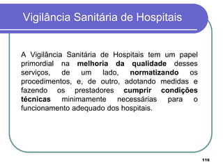 Vigilância Sanitária de Hospitais
A Vigilância Sanitária de Hospitais tem um papel
primordial na melhoria da qualidade desses
serviços, de um lado, normatizando os
procedimentos, e, de outro, adotando medidas e
fazendo os prestadores cumprir condições
técnicas minimamente necessárias para o
funcionamento adequado dos hospitais.
116
 