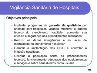 Vigilância Sanitária de Hospitais
Objetivos principais
 Implantar programas de garantia de qualidade por
unidade intra-hospitalar, visando melhorar o padrão
técnico do atendimento hospitalar, aumentar sua
eficácia e segurança nos procedimentos realizados;
 Reduzir os danos iatrogênicos e as taxas de
mortalidade no atendimento hospitalar;
 Garantir a implantação das CCIH e controlar a
infecção hospitalar;
 Orientar a população sobre os procedimentos
técnicos, funcionamento adequado dos equipamentos
e serviços e sobre seus direitos como usuária.
117
 