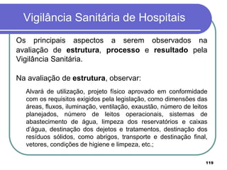 Vigilância Sanitária de Hospitais
Os principais aspectos a serem observados na
avaliação de estrutura, processo e resultado pela
Vigilância Sanitária.
Na avaliação de estrutura, observar:
Alvará de utilização, projeto físico aprovado em conformidade
com os requisitos exigidos pela legislação, como dimensões das
áreas, fluxos, iluminação, ventilação, exaustão, número de leitos
planejados, número de leitos operacionais, sistemas de
abastecimento de água, limpeza dos reservatórios e caixas
d’água, destinação dos dejetos e tratamentos, destinação dos
resíduos sólidos, como abrigos, transporte e destinação final,
vetores, condições de higiene e limpeza, etc.;
119
 