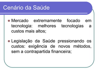Cenário da Saúde
 Mercado extremamente focado em
tecnologia: melhores tecnologias a
custos mais altos;
 Legislação da Saúde pressionando os
custos: exigência de novos métodos,
sem a contrapartida financeira;
 