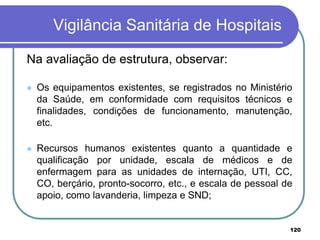 Vigilância Sanitária de Hospitais
Na avaliação de estrutura, observar:
 Os equipamentos existentes, se registrados no Ministério
da Saúde, em conformidade com requisitos técnicos e
finalidades, condições de funcionamento, manutenção,
etc.
 Recursos humanos existentes quanto a quantidade e
qualificação por unidade, escala de médicos e de
enfermagem para as unidades de internação, UTI, CC,
CO, berçário, pronto-socorro, etc., e escala de pessoal de
apoio, como lavanderia, limpeza e SND;
120
 