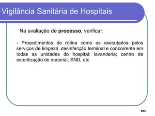 Na avaliação de processo, verificar:
- Procedimentos de rotina como os executados pelos
serviços de limpeza, desinfecção terminal e concorrente em
todas as unidades do hospital; lavanderia; centro de
esterilização de material; SND, etc.
Vigilância Sanitária de Hospitais
123
 