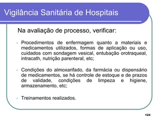 Na avaliação de processo, verificar:
 Procedimentos de enfermagem quanto a materiais e
medicamentos utilizados, formas de aplicação ou uso,
cuidados com sondagem vesical, entubação orotraqueal,
intracath, nutrição parenteral, etc;
 Condições do almoxarifado, da farmácia ou dispensário
de medicamentos, se há controle de estoque e de prazos
de validade, condições de limpeza e higiene,
armazenamento, etc;
 Treinamentos realizados.
Vigilância Sanitária de Hospitais
124
 