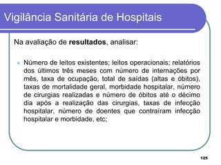 Na avaliação de resultados, analisar:
 Número de leitos existentes; leitos operacionais; relatórios
dos últimos três meses com número de internações por
mês, taxa de ocupação, total de saídas (altas e óbitos),
taxas de mortalidade geral, morbidade hospitalar, número
de cirurgias realizadas e número de óbitos até o décimo
dia após a realização das cirurgias, taxas de infecção
hospitalar, número de doentes que contraíram infecção
hospitalar e morbidade, etc;
Vigilância Sanitária de Hospitais
125
 