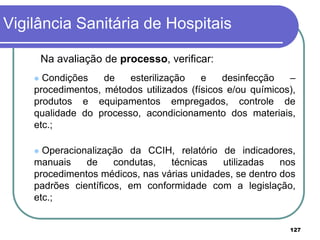 Na avaliação de processo, verificar:
 Condições de esterilização e desinfecção –
procedimentos, métodos utilizados (físicos e/ou químicos),
produtos e equipamentos empregados, controle de
qualidade do processo, acondicionamento dos materiais,
etc.;
 Operacionalização da CCIH, relatório de indicadores,
manuais de condutas, técnicas utilizadas nos
procedimentos médicos, nas várias unidades, se dentro dos
padrões científicos, em conformidade com a legislação,
etc.;
Vigilância Sanitária de Hospitais
127
 