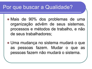 Por que buscar a Qualidade?
 Mais de 90% dos problemas de uma
organização advêm de seus sistemas,
processos e métodos de trabalho, e não
de seus trabalhadores;
 Uma mudança no sistema mudará o que
as pessoas fazem. Mudar o que as
pessoas fazem não mudará o sistema.
 