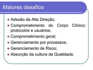Maiores desafios
 Adesão da Alta Direção;
 Comprometimento do Corpo Clínico:
protocolos e usuários;
 Comprometimento geral;
 Gerenciamento por processos;
 Gerenciamento de Risco;
 Absorção da cultura da Qualidade.
 