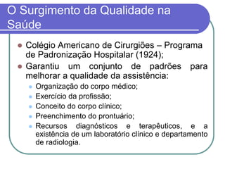 O Surgimento da Qualidade na
Saúde
 Colégio Americano de Cirurgiões – Programa
de Padronização Hospitalar (1924);
 Garantiu um conjunto de padrões para
melhorar a qualidade da assistência:
 Organização do corpo médico;
 Exercício da profissão;
 Conceito do corpo clínico;
 Preenchimento do prontuário;
 Recursos diagnósticos e terapêuticos, e a
existência de um laboratório clínico e departamento
de radiologia.
 