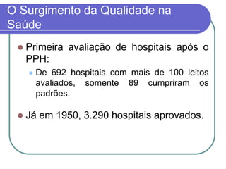O Surgimento da Qualidade na
Saúde
 Primeira avaliação de hospitais após o
PPH:
 De 692 hospitais com mais de 100 leitos
avaliados, somente 89 cumpriram os
padrões.
 Já em 1950, 3.290 hospitais aprovados.
 
