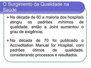O Surgimento da Qualidade na
Saúde
 Na década de 60 a maioria dos hospitais
atingiu os padrões mínimos de
qualidade, então a Joint aumentou o
grau de exigência;
 Na década de 70 foi publicado o
Accreditation Manual for Hospital, com
padrões ótimos de qualidade,
considerando processos e resultados.
 