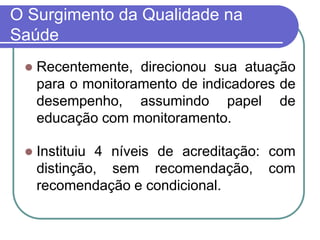 O Surgimento da Qualidade na
Saúde
 Recentemente, direcionou sua atuação
para o monitoramento de indicadores de
desempenho, assumindo papel de
educação com monitoramento.
 Instituiu 4 níveis de acreditação: com
distinção, sem recomendação, com
recomendação e condicional.
 