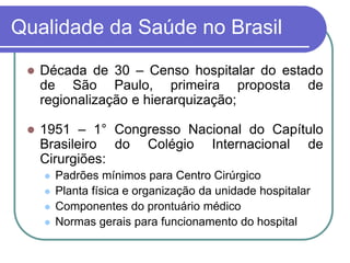 Qualidade da Saúde no Brasil
 Década de 30 – Censo hospitalar do estado
de São Paulo, primeira proposta de
regionalização e hierarquização;
 1951 – 1° Congresso Nacional do Capítulo
Brasileiro do Colégio Internacional de
Cirurgiões:
 Padrões mínimos para Centro Cirúrgico
 Planta física e organização da unidade hospitalar
 Componentes do prontuário médico
 Normas gerais para funcionamento do hospital
 