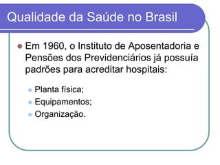 Qualidade da Saúde no Brasil
 Em 1960, o Instituto de Aposentadoria e
Pensões dos Previdenciários já possuía
padrões para acreditar hospitais:
 Planta física;
 Equipamentos;
 Organização.
 