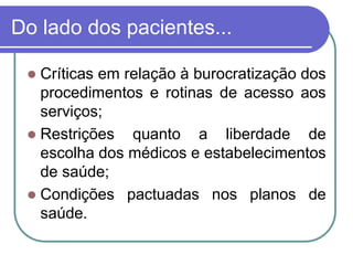 Do lado dos pacientes...
 Críticas em relação à burocratização dos
procedimentos e rotinas de acesso aos
serviços;
 Restrições quanto a liberdade de
escolha dos médicos e estabelecimentos
de saúde;
 Condições pactuadas nos planos de
saúde.
 