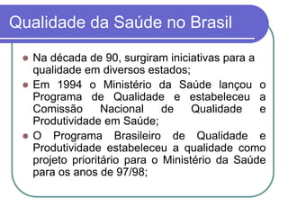 Qualidade da Saúde no Brasil
 Na década de 90, surgiram iniciativas para a
qualidade em diversos estados;
 Em 1994 o Ministério da Saúde lançou o
Programa de Qualidade e estabeleceu a
Comissão Nacional de Qualidade e
Produtividade em Saúde;
 O Programa Brasileiro de Qualidade e
Produtividade estabeleceu a qualidade como
projeto prioritário para o Ministério da Saúde
para os anos de 97/98;
 
