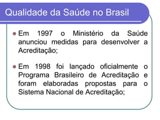 Qualidade da Saúde no Brasil
 Em 1997 o Ministério da Saúde
anunciou medidas para desenvolver a
Acreditação;
 Em 1998 foi lançado oficialmente o
Programa Brasileiro de Acreditação e
foram elaboradas propostas para o
Sistema Nacional de Acreditação;
 