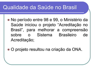 Qualidade da Saúde no Brasil
 No período entre 98 e 99, o Ministério da
Saúde iniciou o projeto “Acreditação no
Brasil”, para melhorar a compreensão
sobre o Sistema Brasileiro de
Acreditação;
 O projeto resultou na criação da ONA.
 