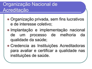 Organização Nacional de
Acreditação
 Organização privada, sem fins lucrativos
e de interesse coletivo;
 Implantação e implementação nacional
de um processo de melhoria da
qualidade da saúde;
 Credencia as Instituições Acreditadoras
para avaliar e certificar a qualidade nas
instituições de saúde.
 