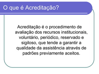 O que é Acreditação?
Acreditação é o procedimento de
avaliação dos recursos institucionais,
voluntário, periódico, reservado e
sigiloso, que tende a garantir a
qualidade da assistência através de
padrões previamente aceitos.
 