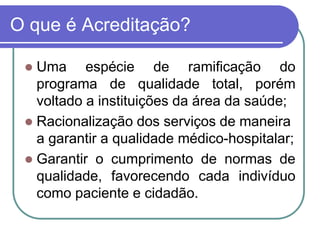 O que é Acreditação?
 Uma espécie de ramificação do
programa de qualidade total, porém
voltado a instituições da área da saúde;
 Racionalização dos serviços de maneira
a garantir a qualidade médico-hospitalar;
 Garantir o cumprimento de normas de
qualidade, favorecendo cada indivíduo
como paciente e cidadão.
 