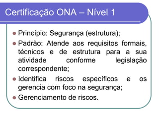 Certificação ONA – Nível 1
 Princípio: Segurança (estrutura);
 Padrão: Atende aos requisitos formais,
técnicos e de estrutura para a sua
atividade conforme legislação
correspondente;
 Identifica riscos específicos e os
gerencia com foco na segurança;
 Gerenciamento de riscos.
 