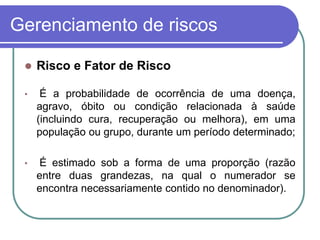 Gerenciamento de riscos
 Risco e Fator de Risco
• É a probabilidade de ocorrência de uma doença,
agravo, óbito ou condição relacionada à saúde
(incluindo cura, recuperação ou melhora), em uma
população ou grupo, durante um período determinado;
• É estimado sob a forma de uma proporção (razão
entre duas grandezas, na qual o numerador se
encontra necessariamente contido no denominador).
 