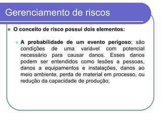 Gerenciamento de riscos
 O conceito de risco possui dois elementos:
 A probabilidade de um evento perigoso; são
condições de uma variável com potencial
necessário para causar danos. Esses danos
podem ser entendidos como lesões a pessoas,
danos a equipamentos e instalações, danos ao
meio ambiente, perda de material em processo, ou
redução da capacidade de produção;
 