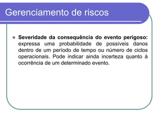 Gerenciamento de riscos
 Severidade da consequência do evento perigoso:
expressa uma probabilidade de possíveis danos
dentro de um período de tempo ou número de ciclos
operacionais. Pode indicar ainda incerteza quanto à
ocorrência de um determinado evento.
 